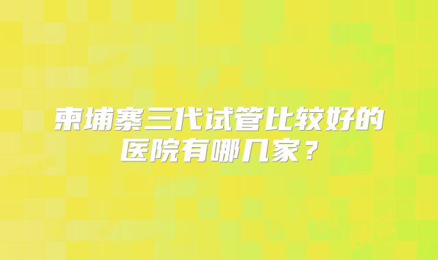 柬埔寨三代试管比较好的医院有哪几家?