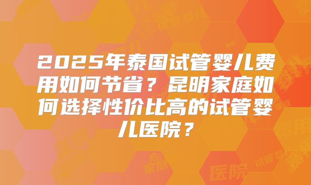 2025年泰国试管婴儿费用如何节省？昆明家庭如何选择性价比高的试管婴儿医院？