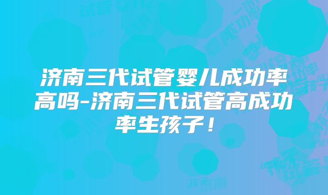 济南三代试管婴儿成功率高吗-济南三代试管高成功率生孩子！