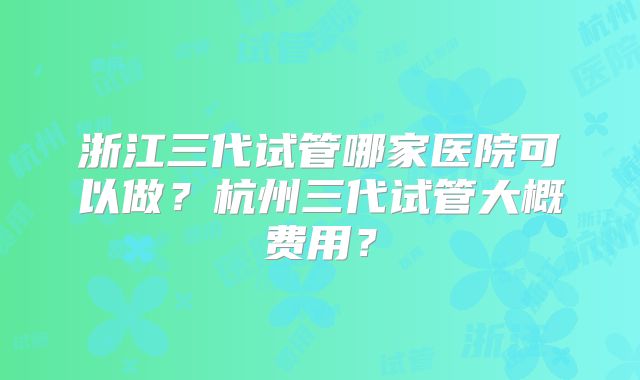 浙江三代试管哪家医院可以做？杭州三代试管大概费用？