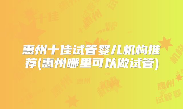 惠州十佳试管婴儿机构推荐(惠州哪里可以做试管)