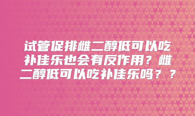 试管促排雌二醇低可以吃补佳乐也会有反作用？雌二醇低可以吃补佳乐吗？？