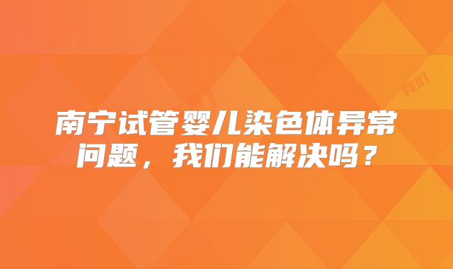 南宁试管婴儿染色体异常问题,我们能解决吗?