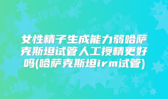 女性精子生成能力弱哈萨克斯坦试管人工授精更好吗(哈萨克斯坦irm试管)