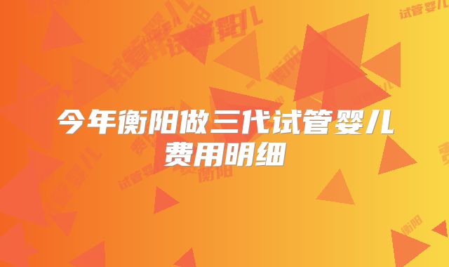 今年衡阳做三代试管婴儿费用明细