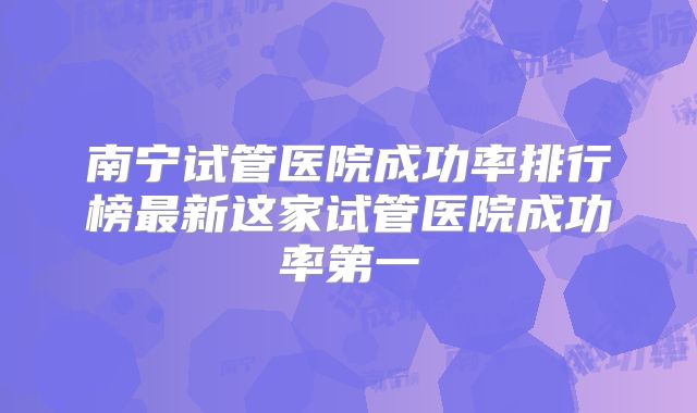 南宁试管医院成功率排行榜最新这家试管医院成功率第一