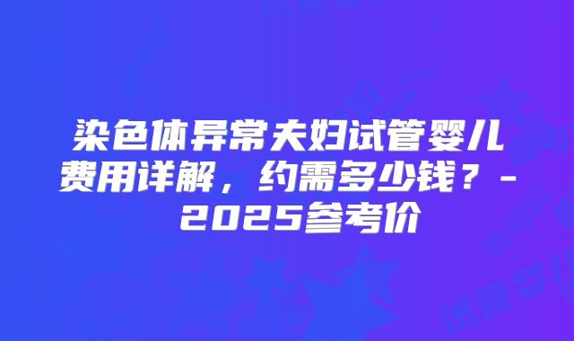 染色体异常夫妇试管婴儿费用详解，约需多少钱？- 2025参考价