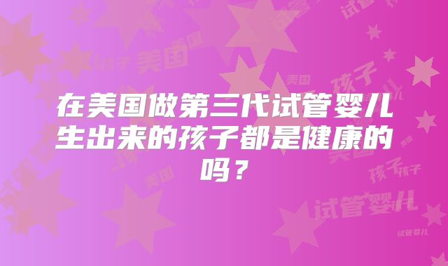 在美国做第三代试管婴儿生出来的孩子都是健康的吗?
