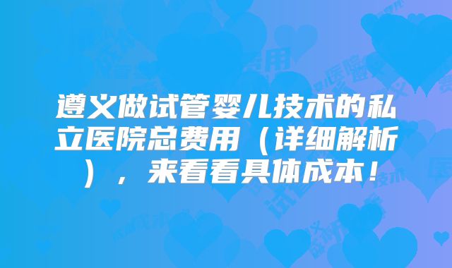 遵义做试管婴儿技术的私立医院总费用（详细解析），来看看具体成本！