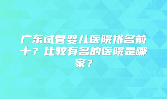 广东试管婴儿医院排名前十？比较有名的医院是哪家？