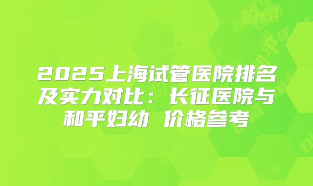 2025上海试管医院排名及实力对比:长征医院与和平妇幼 价格参考