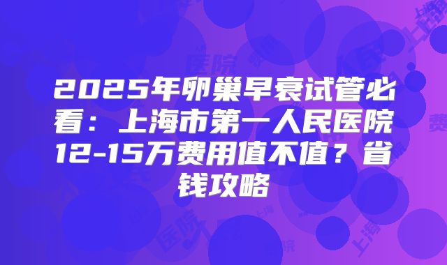 2025年卵巢早衰试管必看：上海市第一人民医院12-15万费用值不值？省钱攻略