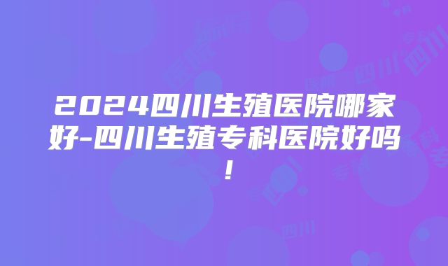 2024四川生殖医院哪家好-四川生殖专科医院好吗！