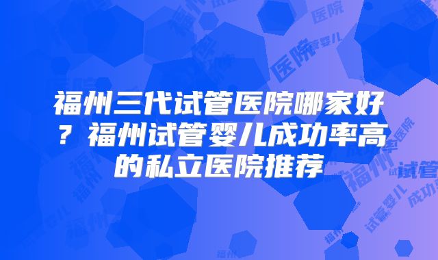 福州三代试管医院哪家好？福州试管婴儿成功率高的私立医院推荐