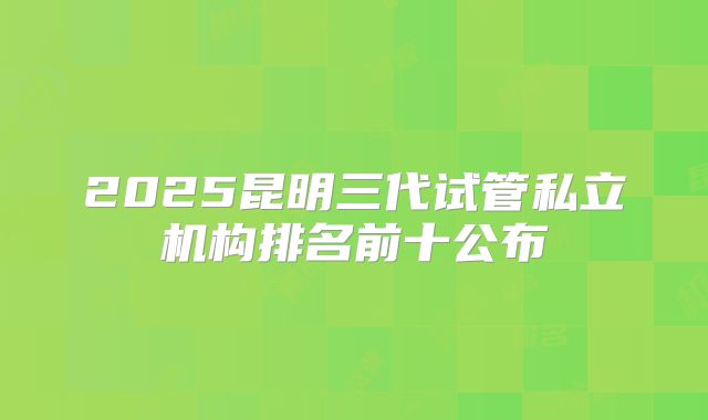 2025昆明三代试管私立机构排名前十公布