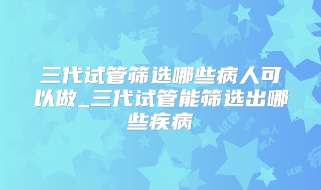 三代试管筛选哪些病人可以做_三代试管能筛选出哪些疾病