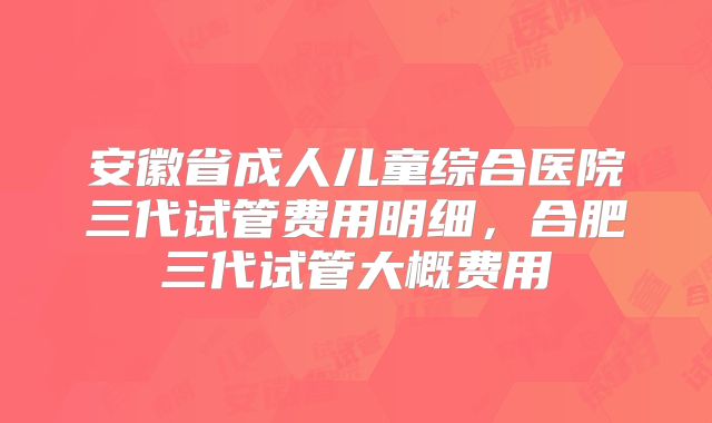 安徽省成人儿童综合医院三代试管费用明细，合肥三代试管大概费用