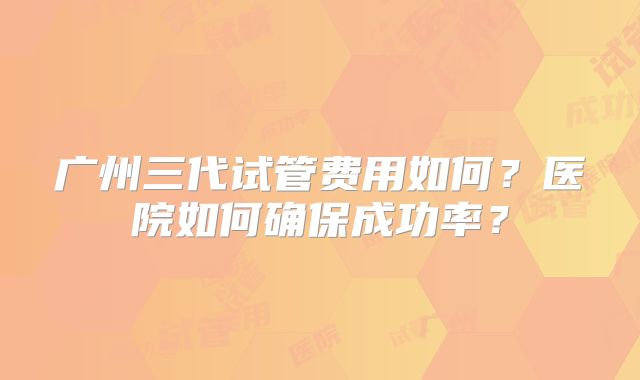 广州三代试管费用如何？医院如何确保成功率？