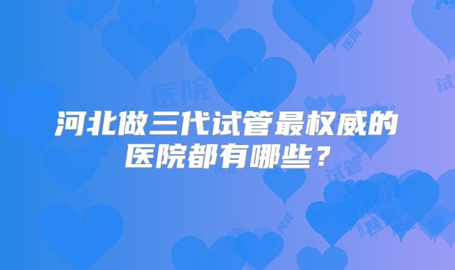 河北做三代试管最权威的医院都有哪些?