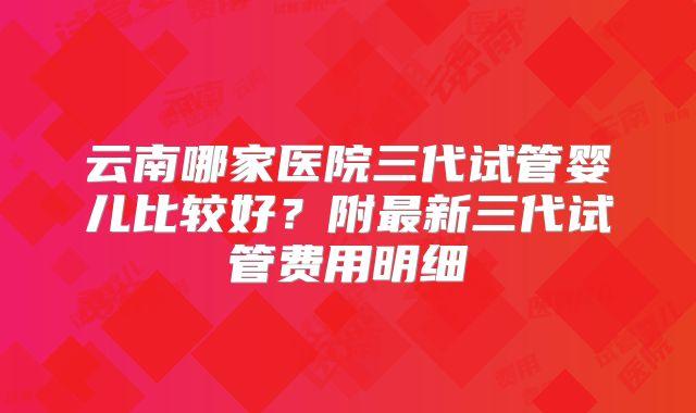 云南哪家医院三代试管婴儿比较好？附最新三代试管费用明细