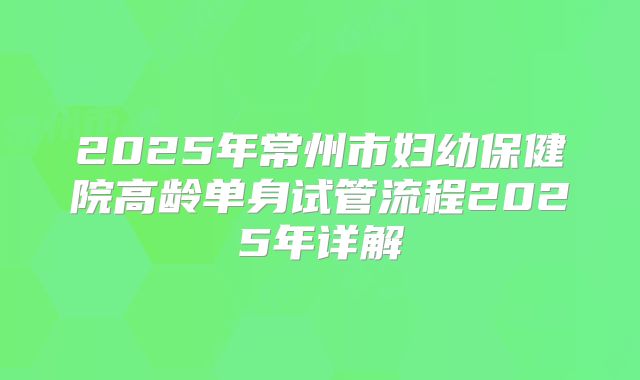 2025年常州市妇幼保健院高龄单身试管流程2025年详解