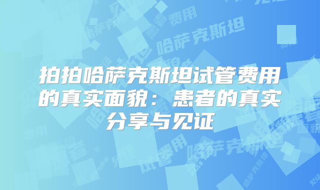 拍拍哈萨克斯坦试管费用的真实面貌：患者的真实分享与见证