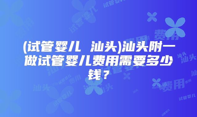 (试管婴儿 汕头)汕头附一做试管婴儿费用需要多少钱？