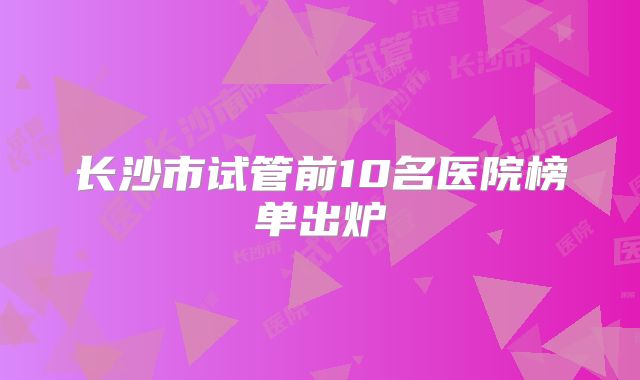 长沙市试管前10名医院榜单出炉
