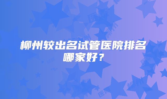 柳州较出名试管医院排名哪家好？