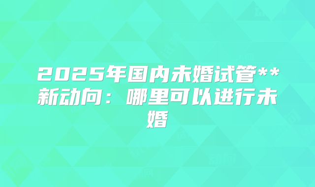 2025年国内未婚试管**新动向：哪里可以进行未婚