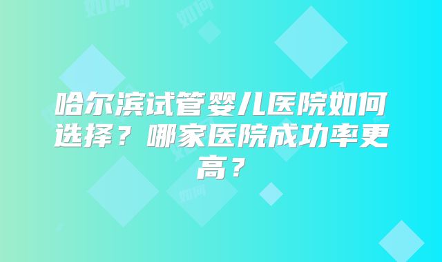 哈尔滨试管婴儿医院如何选择？哪家医院成功率更高？