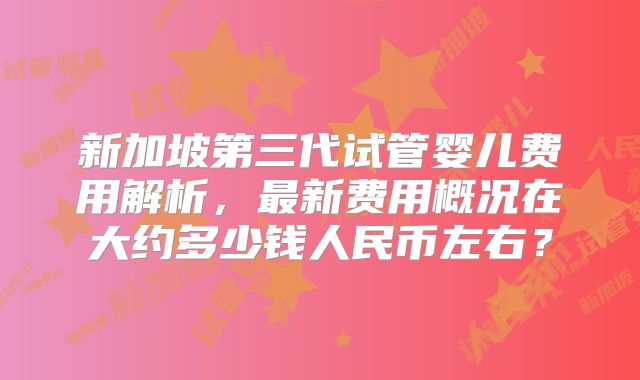 新加坡第三代试管婴儿费用解析，最新费用概况在大约多少钱人民币左右？