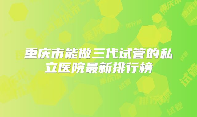 重庆市能做三代试管的私立医院最新排行榜