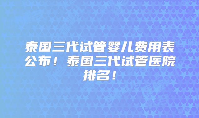 泰国三代试管婴儿费用表公布！泰国三代试管医院排名！