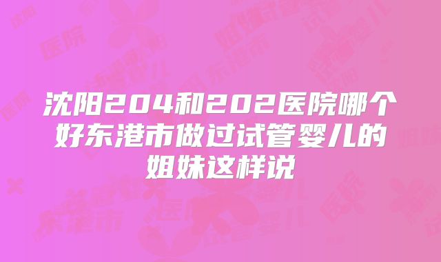 沈阳204和202医院哪个好东港市做过试管婴儿的姐妹这样说