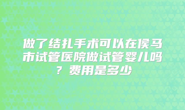 做了结扎手术可以在侯马市试管医院做试管婴儿吗？费用是多少