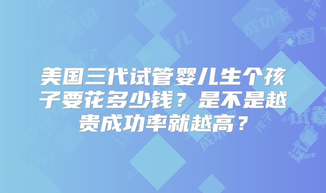 美国三代试管婴儿生个孩子要花多少钱？是不是越贵成功率就越高？
