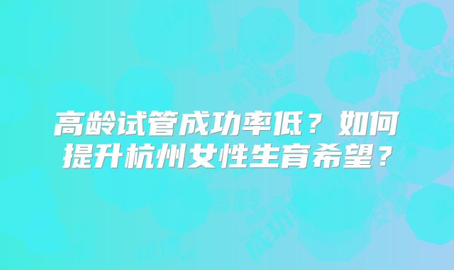 高龄试管成功率低?如何提升杭州女性生育希望?