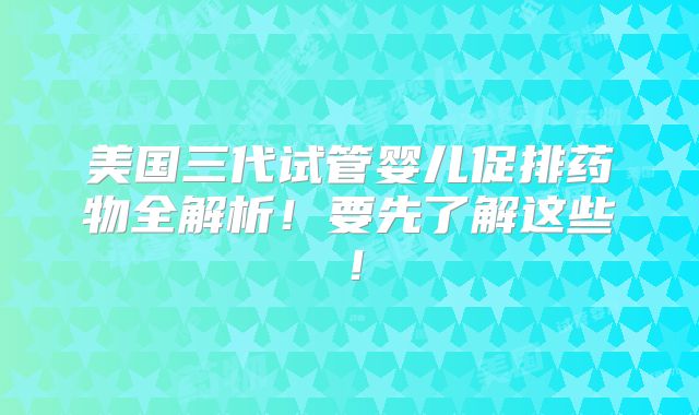 美国三代试管婴儿促排药物全解析！要先了解这些！