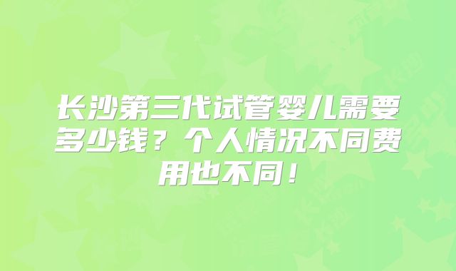 长沙第三代试管婴儿需要多少钱?个人情况不同费用也不同!