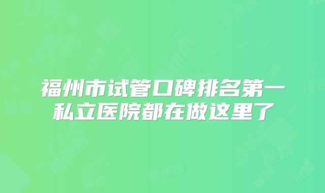 福州市试管口碑排名第一私立医院都在做这里了