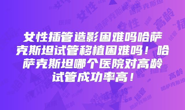女性插管造影困难吗哈萨克斯坦试管移植困难吗！哈萨克斯坦哪个医院对高龄试管成功率高！