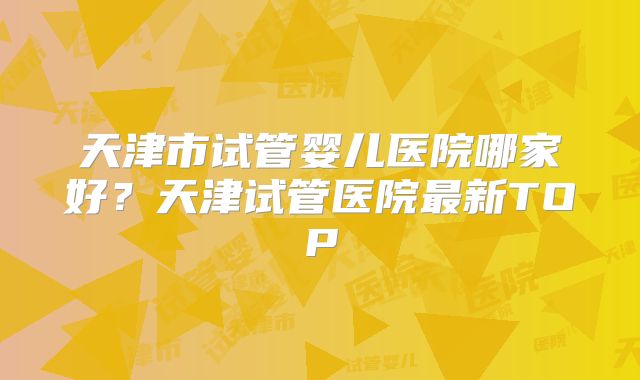 天津市试管婴儿医院哪家好？天津试管医院最新TOP