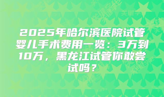 2025年哈尔滨医院试管婴儿手术费用一览:3万到10万,黑龙江试管你敢尝试吗?