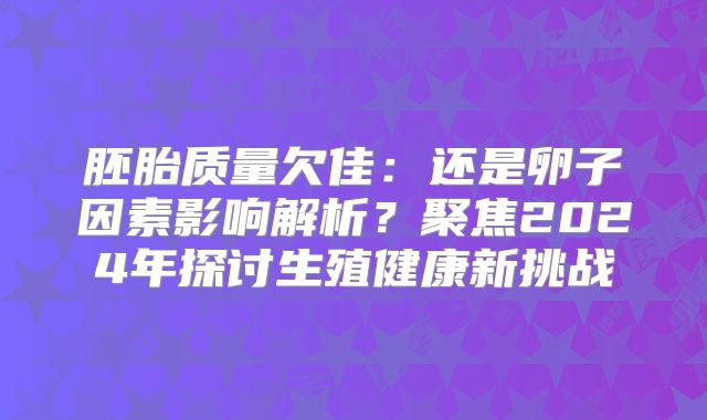 胚胎质量欠佳:还是卵子因素影响解析?聚焦2024年探讨生殖健康新挑战