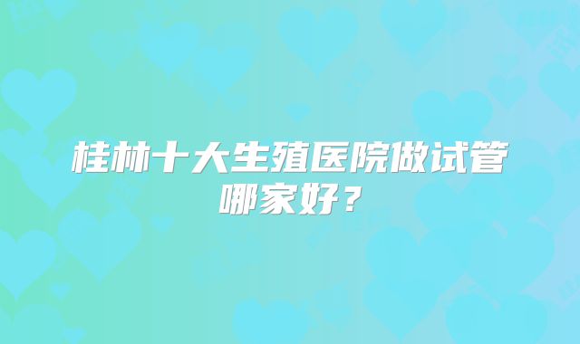 桂林十大生殖医院做试管哪家好？