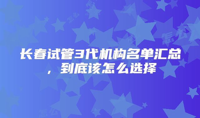 长春试管3代机构名单汇总，到底该怎么选择