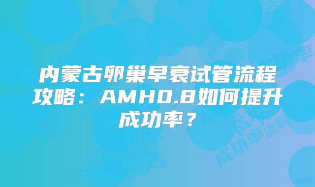 内蒙古卵巢早衰试管流程攻略：AMH0.8如何提升成功率？