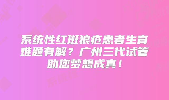 系统性红斑狼疮患者生育难题有解？广州三代试管助您梦想成真！