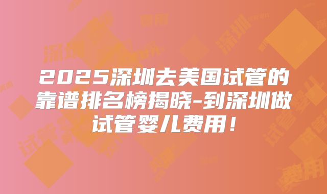 2025深圳去美国试管的靠谱排名榜揭晓-到深圳做试管婴儿费用！